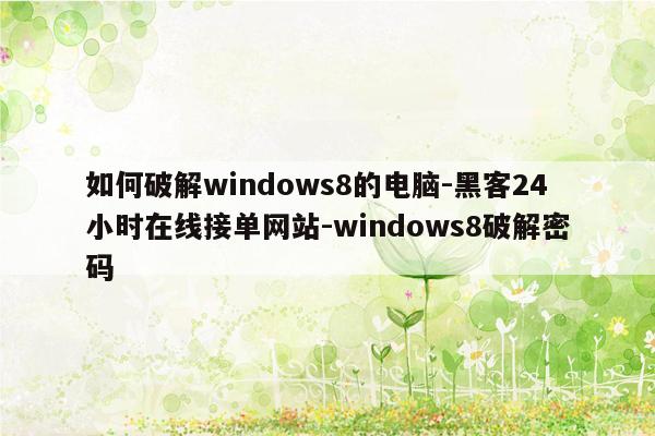 cmaedu.com如何破解windows8的电脑-黑客24小时在线接单网站-windows8破解密码